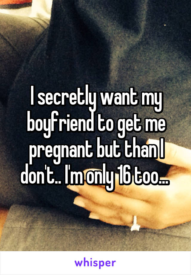 I secretly want my boyfriend to get me pregnant but than I don't.. I'm only 16 too... 