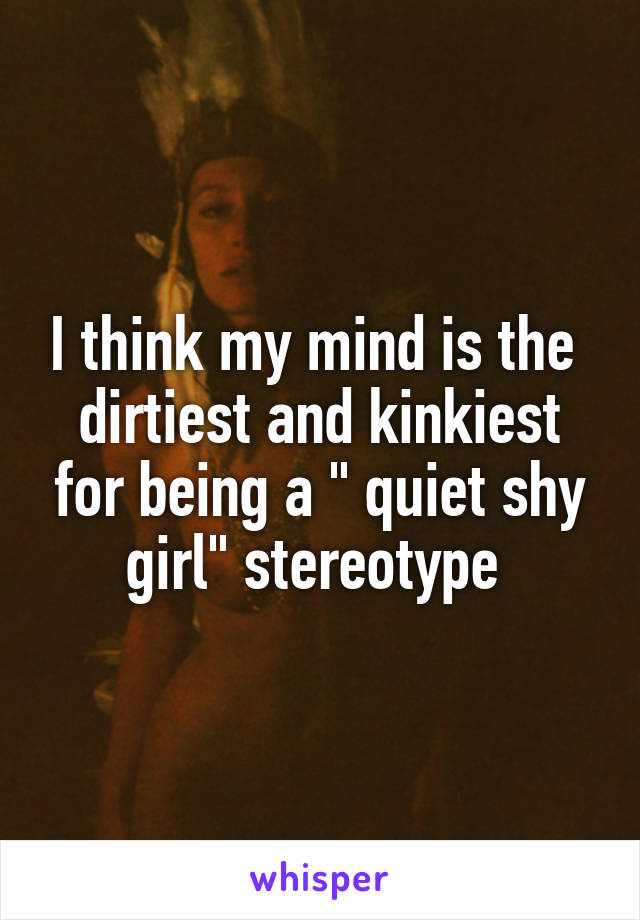 I think my mind is the  dirtiest and kinkiest for being a " quiet shy girl" stereotype 