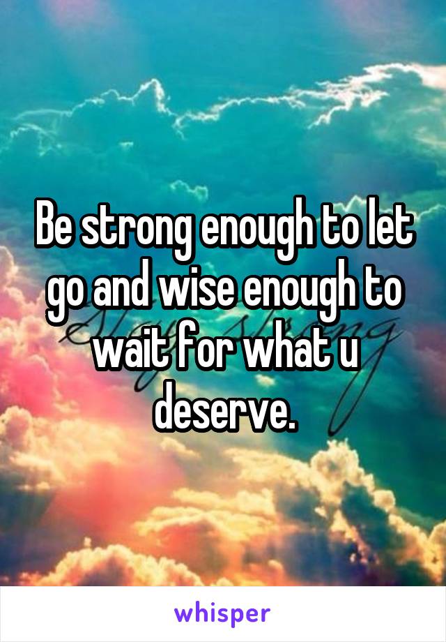 Be strong enough to let go and wise enough to wait for what u deserve.