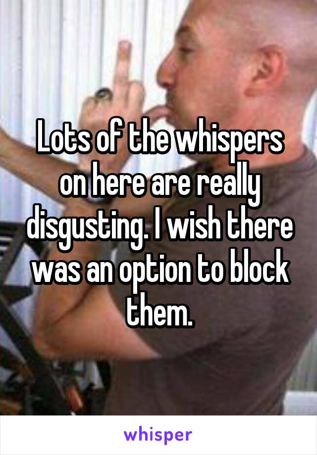 Lots of the whispers on here are really disgusting. I wish there was an option to block them.