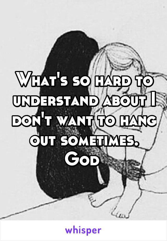 What's so hard to understand about I don't want to hang out sometimes. God 