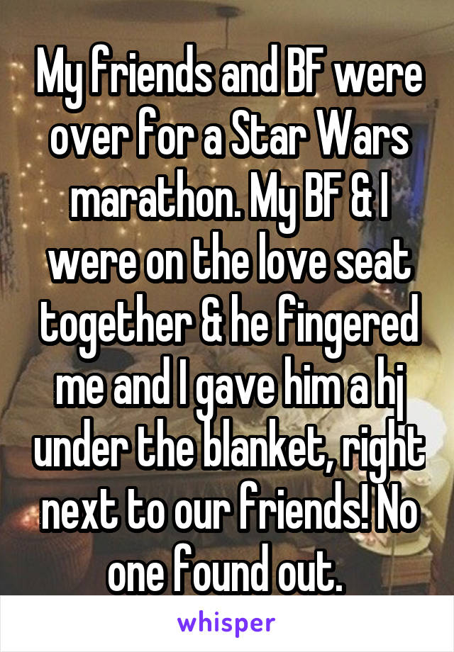 My friends and BF were over for a Star Wars marathon. My BF & I were on the love seat together & he fingered me and I gave him a hj under the blanket, right next to our friends! No one found out. 