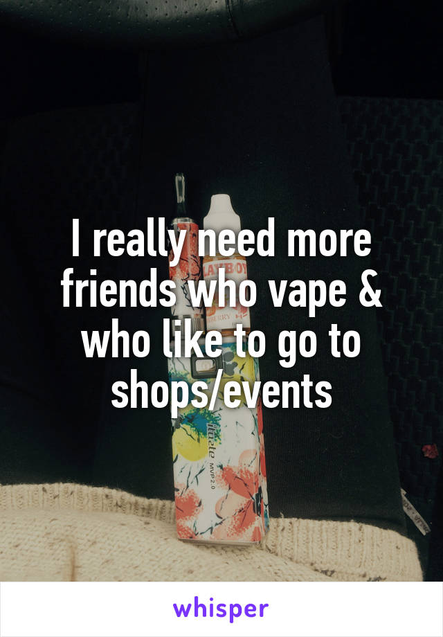 I really need more friends who vape & who like to go to shops/events