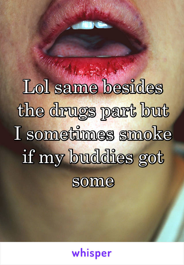 Lol same besides the drugs part but I sometimes smoke if my buddies got some