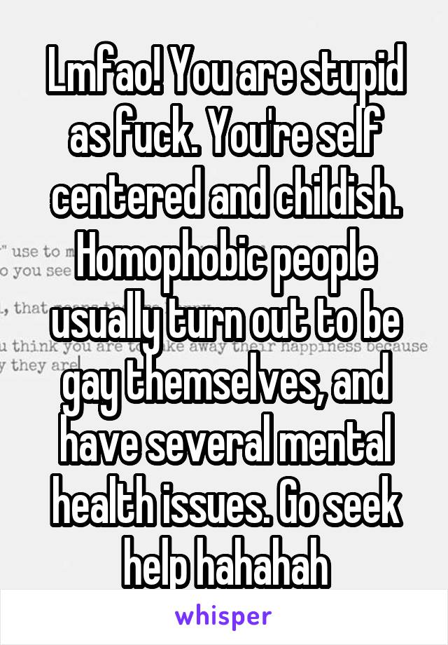 Lmfao! You are stupid as fuck. You're self centered and childish. Homophobic people usually turn out to be gay themselves, and have several mental health issues. Go seek help hahahah