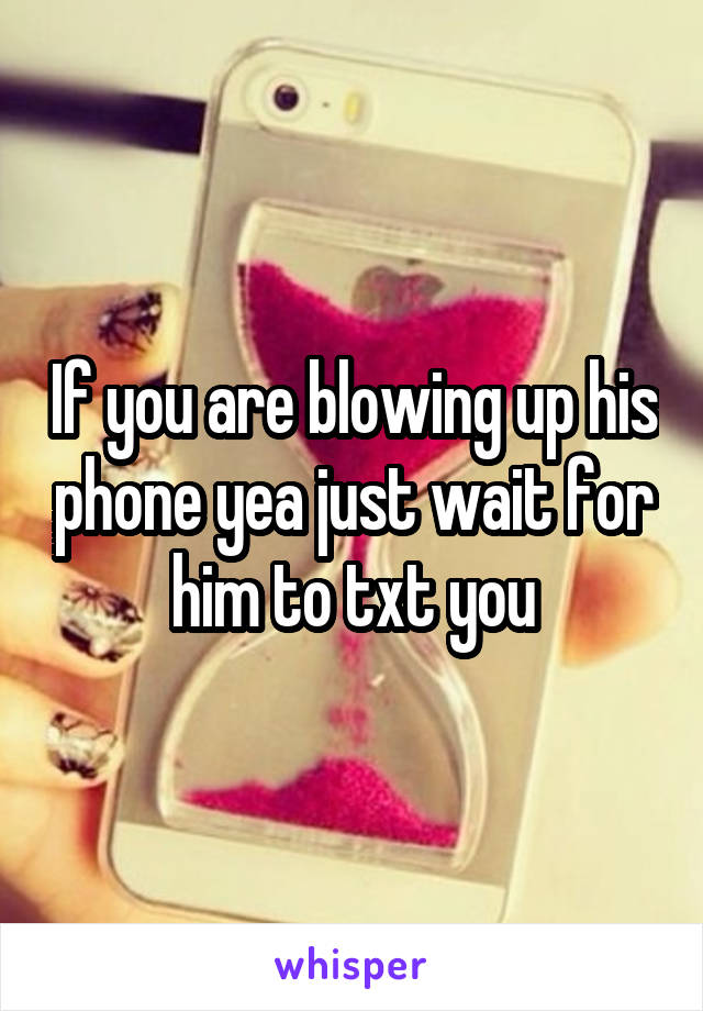 If you are blowing up his phone yea just wait for him to txt you