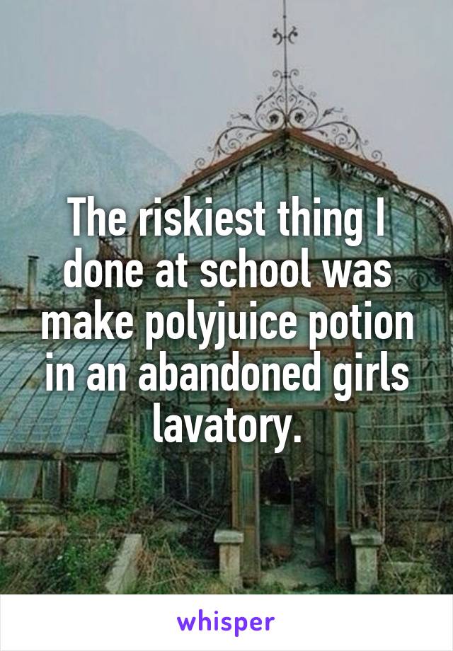 The riskiest thing I done at school was make polyjuice potion in an abandoned girls lavatory.