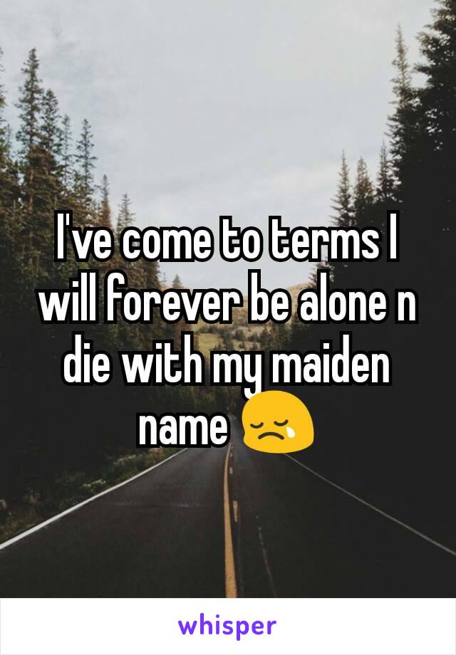 I've come to terms I will forever be alone n die with my maiden name 😢