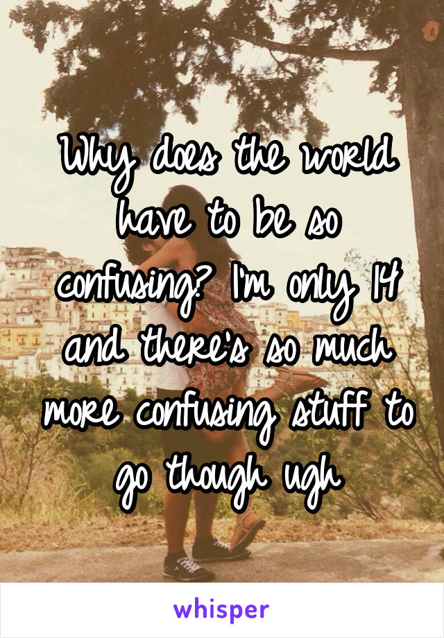 Why does the world have to be so confusing? I'm only 14 and there's so much more confusing stuff to go though ugh