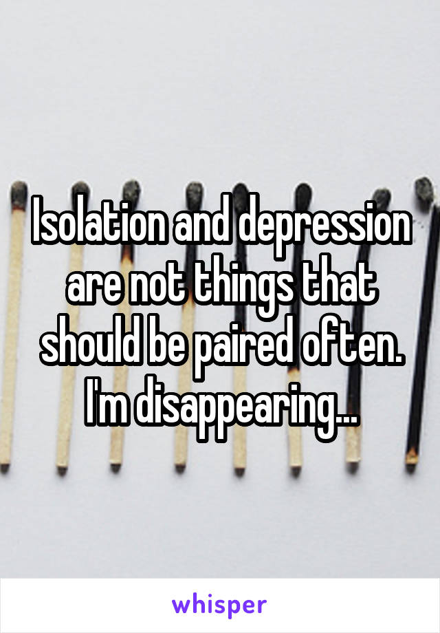 Isolation and depression are not things that should be paired often. I'm disappearing...