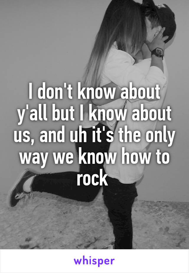 I don't know about y'all but I know about us, and uh it's the only way we know how to rock 