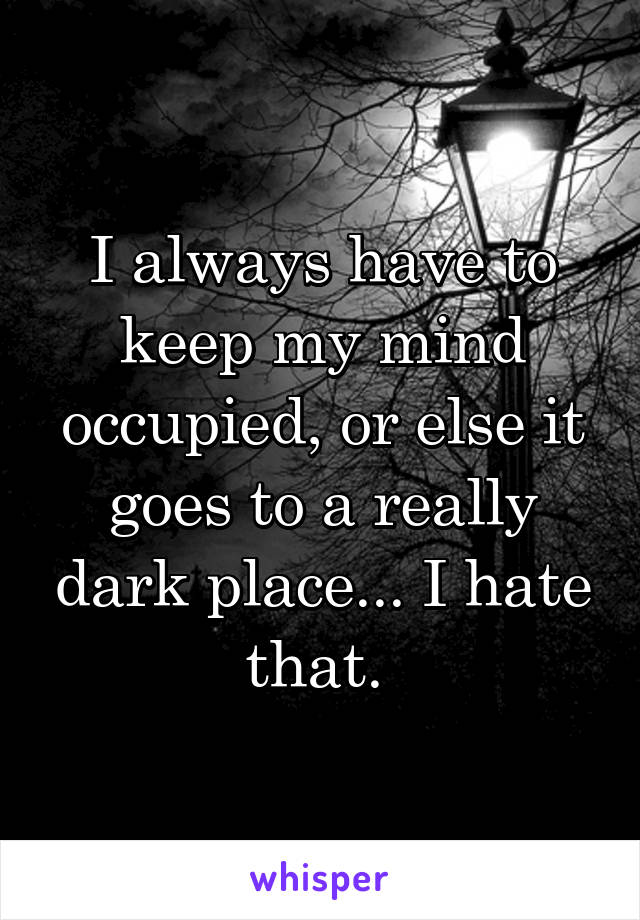 I always have to keep my mind occupied, or else it goes to a really dark place... I hate that. 