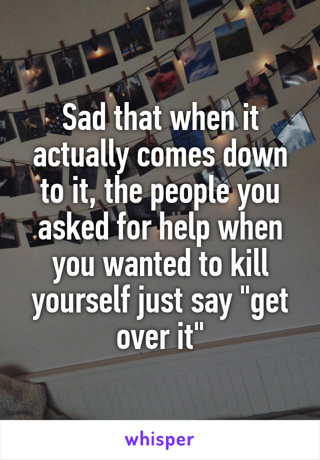 Sad that when it actually comes down to it, the people you asked for help when you wanted to kill yourself just say "get over it"