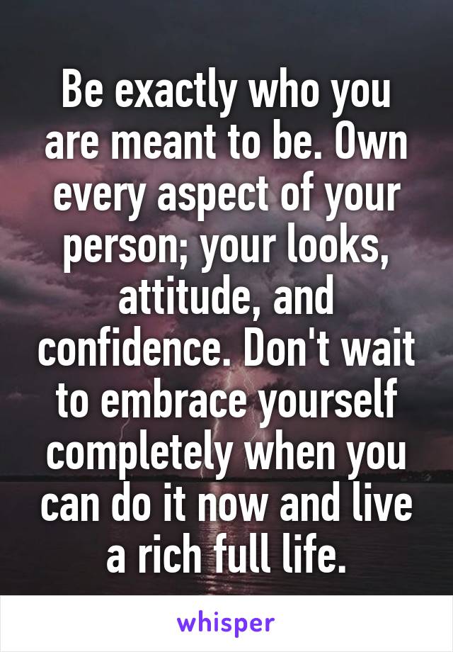 Be exactly who you are meant to be. Own every aspect of your person; your looks, attitude, and confidence. Don't wait to embrace yourself completely when you can do it now and live a rich full life.