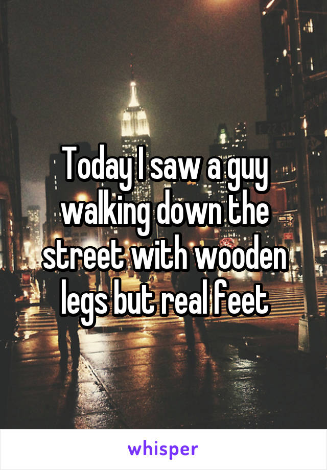 Today I saw a guy walking down the street with wooden legs but real feet