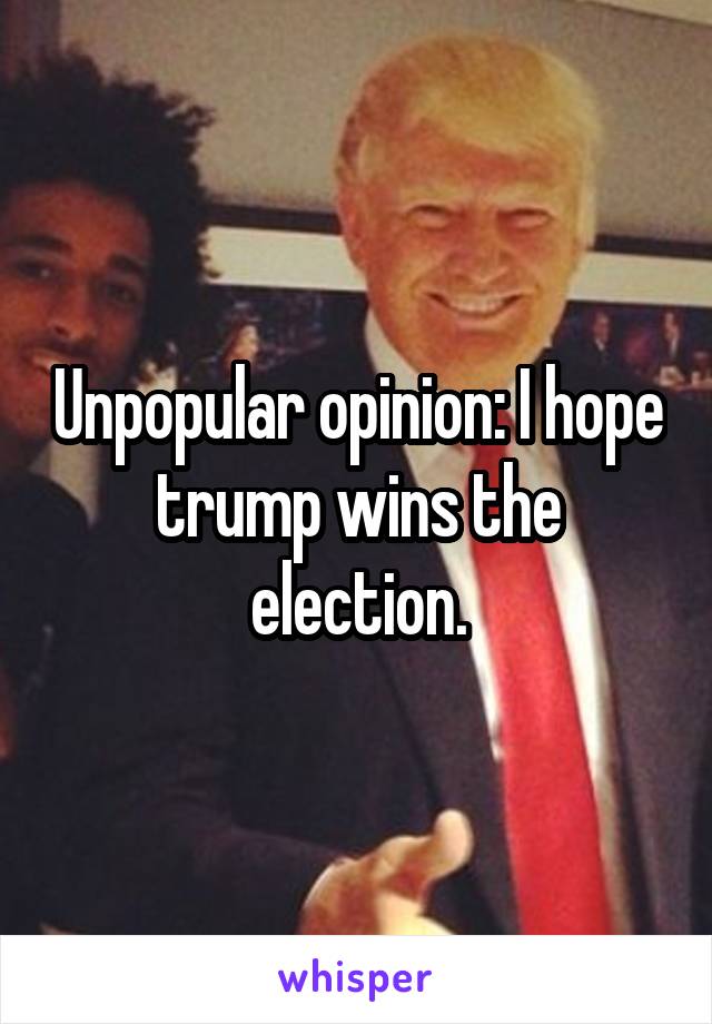 Unpopular opinion: I hope trump wins the election.