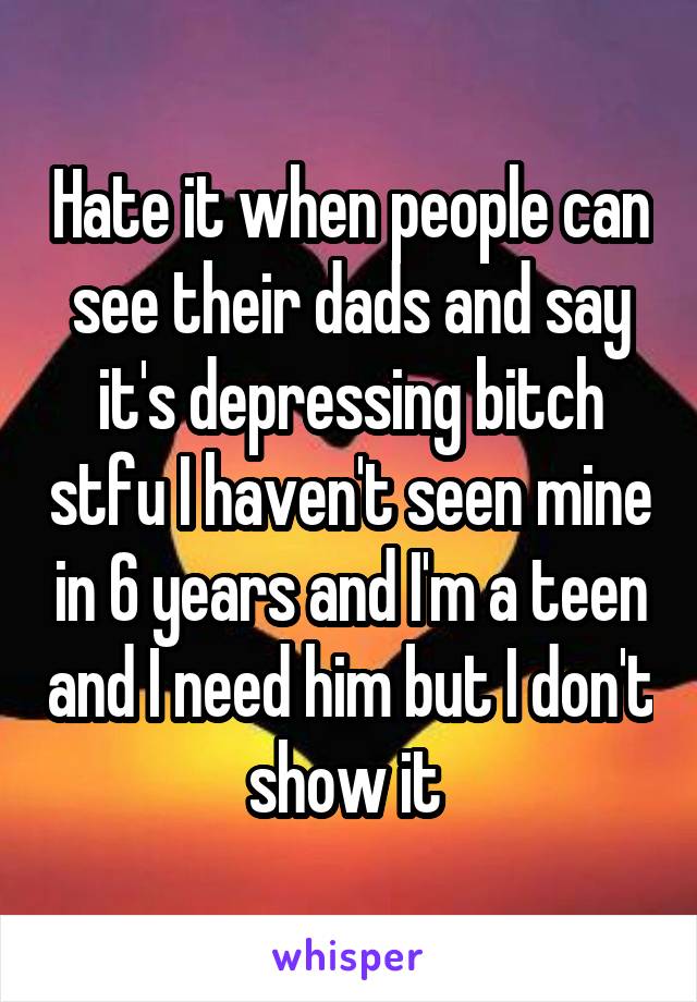 Hate it when people can see their dads and say it's depressing bitch stfu I haven't seen mine in 6 years and I'm a teen and I need him but I don't show it 