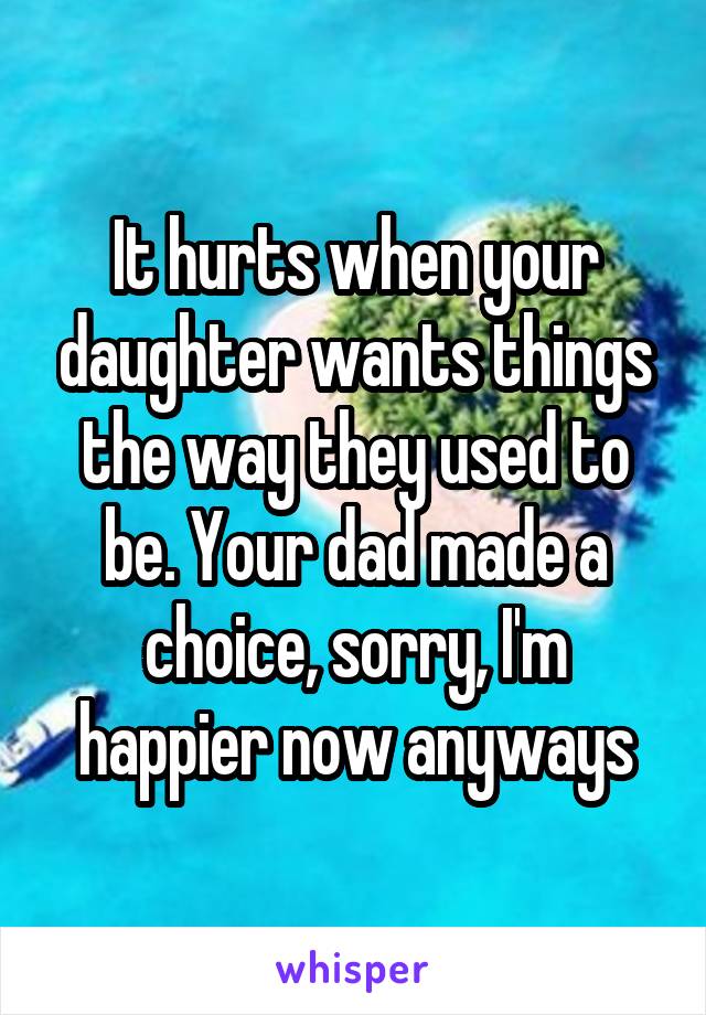 It hurts when your daughter wants things the way they used to be. Your dad made a choice, sorry, I'm happier now anyways