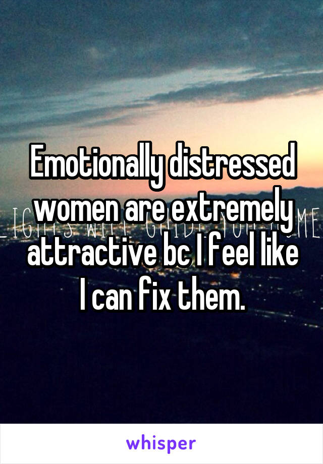 Emotionally distressed women are extremely attractive bc I feel like I can fix them.