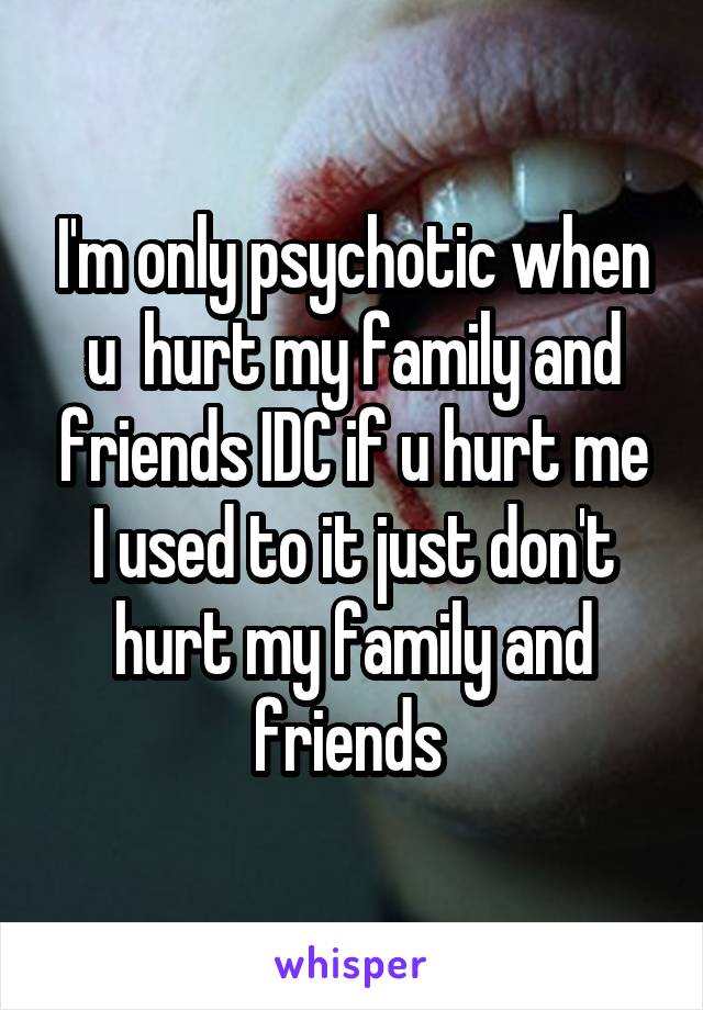 I'm only psychotic when u  hurt my family and friends IDC if u hurt me I used to it just don't hurt my family and friends 