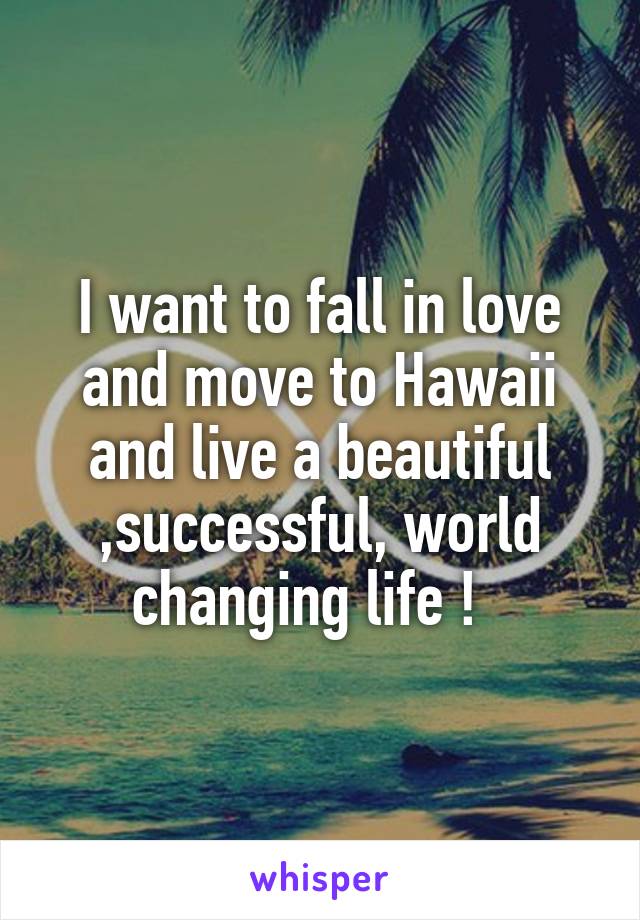 I want to fall in love and move to Hawaii and live a beautiful ,successful, world changing life !  