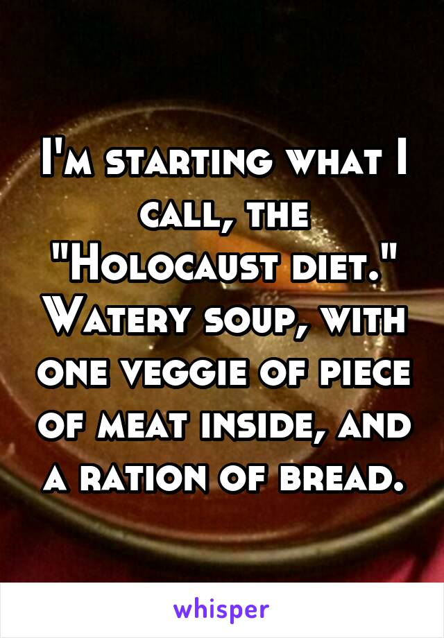 I'm starting what I call, the "Holocaust diet." Watery soup, with one veggie of piece of meat inside, and a ration of bread.