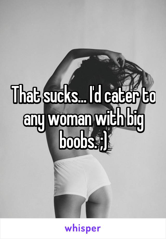 That sucks... I'd cater to any woman with big boobs. ;)