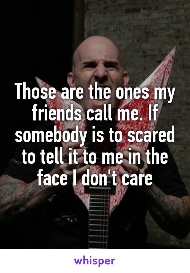 Those are the ones my friends call me. If somebody is to scared to tell it to me in the face I don't care