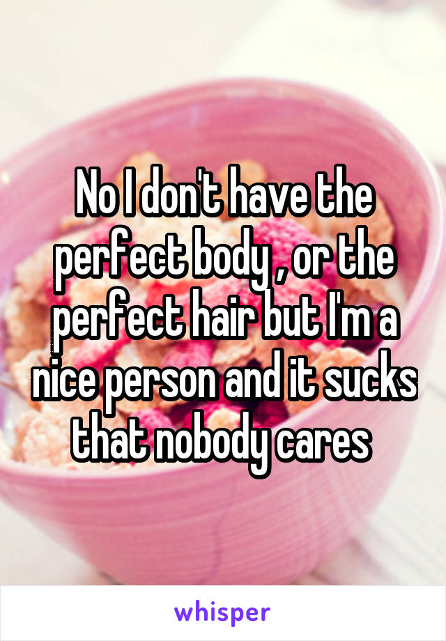 No I don't have the perfect body , or the perfect hair but I'm a nice person and it sucks that nobody cares 