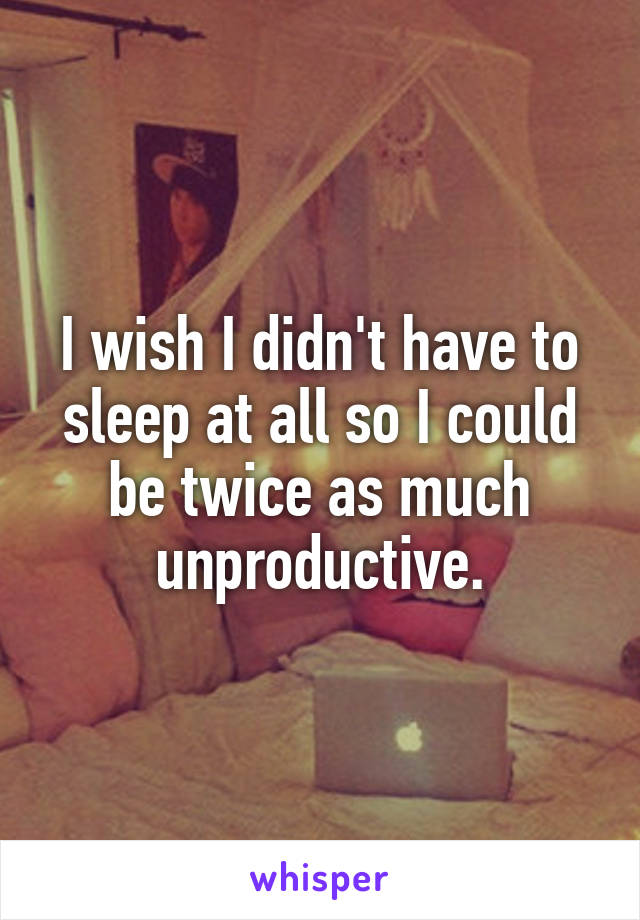 I wish I didn't have to sleep at all so I could be twice as much unproductive.