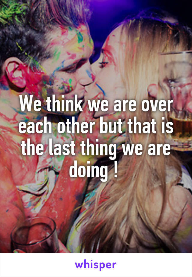 We think we are over each other but that is the last thing we are doing ! 