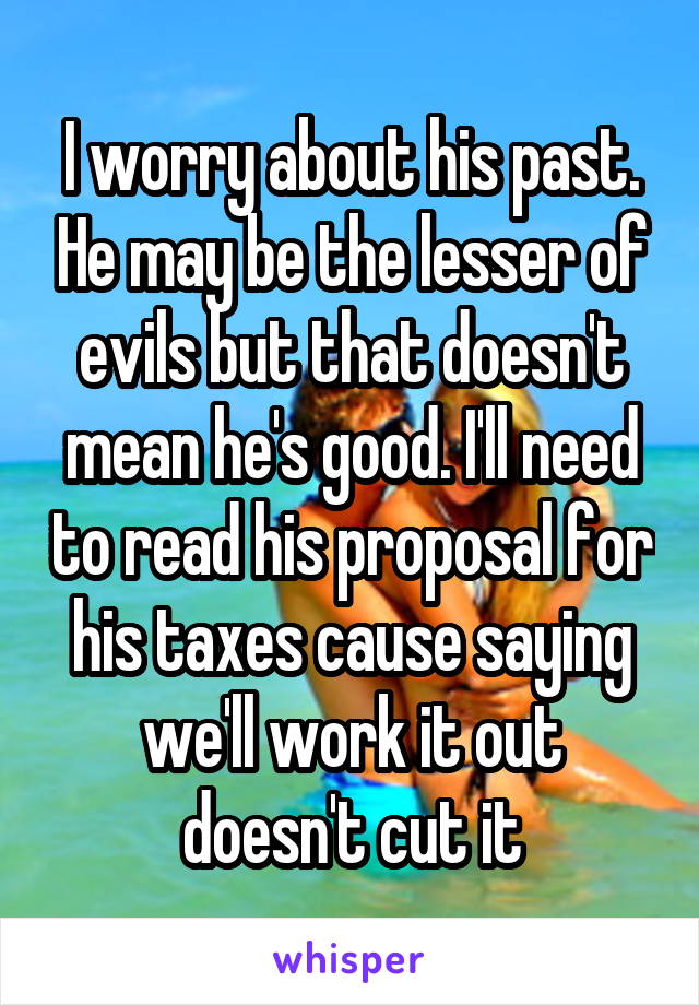 I worry about his past. He may be the lesser of evils but that doesn't mean he's good. I'll need to read his proposal for his taxes cause saying we'll work it out doesn't cut it