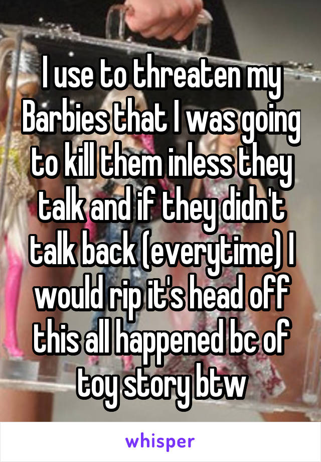 I use to threaten my Barbies that I was going to kill them inless they talk and if they didn't talk back (everytime) I would rip it's head off this all happened bc of toy story btw