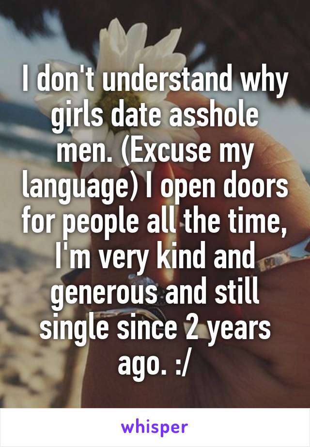 I don't understand why girls date asshole men. (Excuse my language) I open doors for people all the time, I'm very kind and generous and still single since 2 years ago. :/