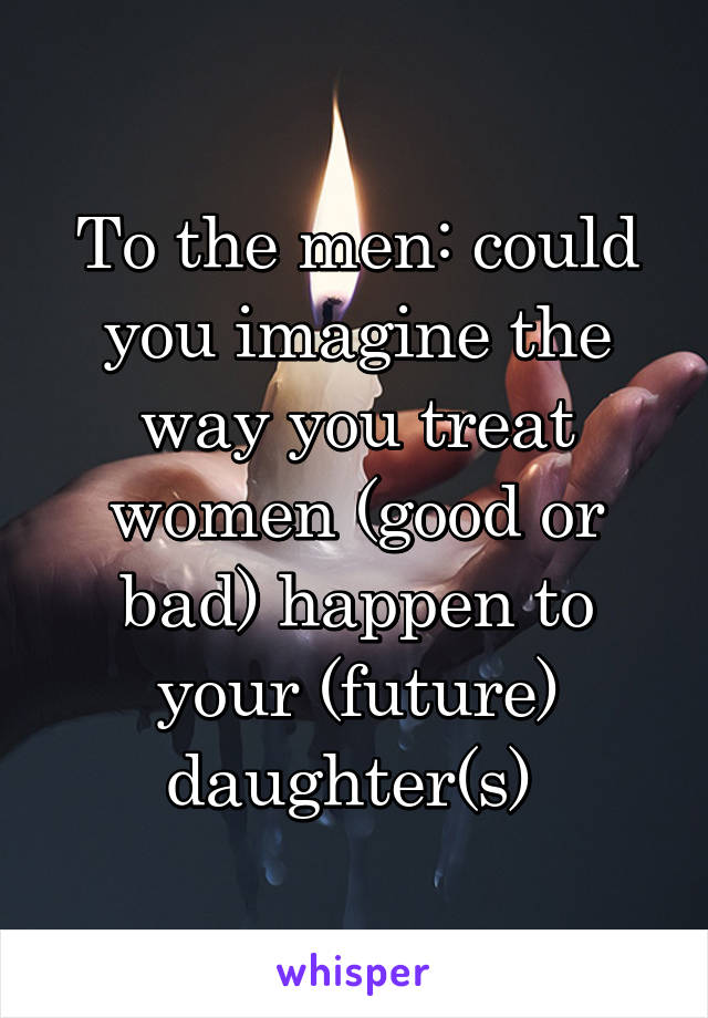 To the men: could you imagine the way you treat women (good or bad) happen to your (future) daughter(s) 