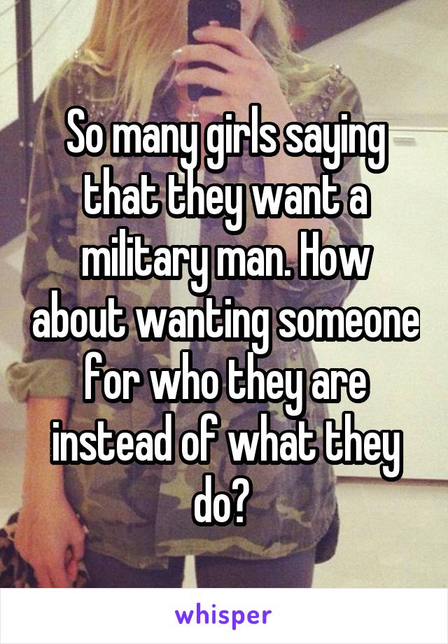 So many girls saying that they want a military man. How about wanting someone for who they are instead of what they do? 