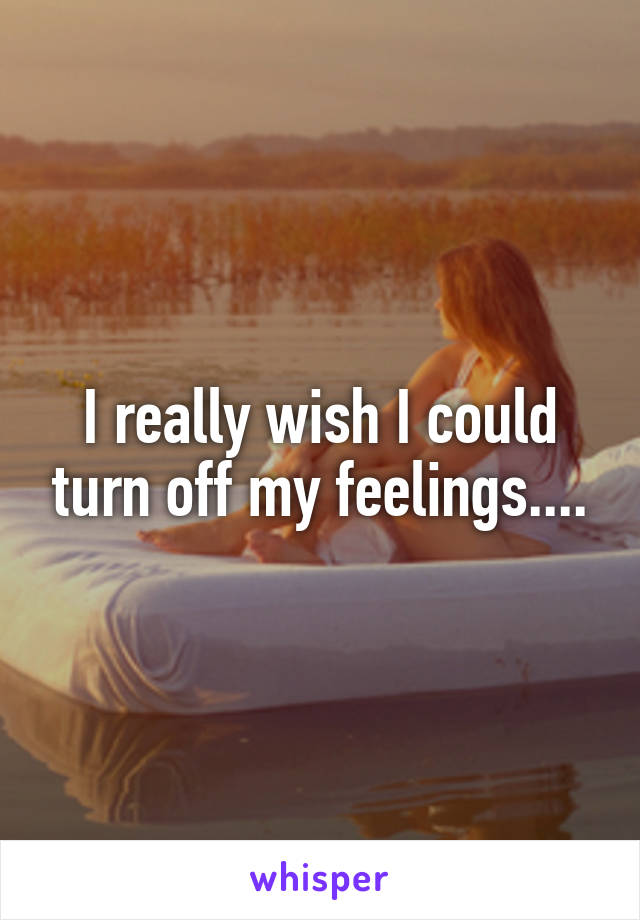 I really wish I could turn off my feelings....