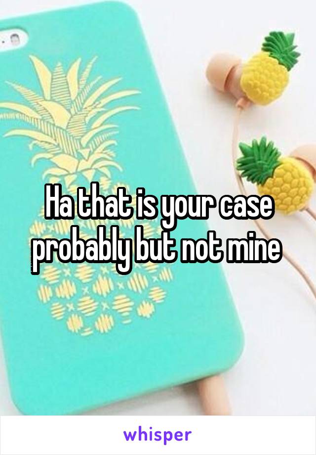 Ha that is your case probably but not mine 