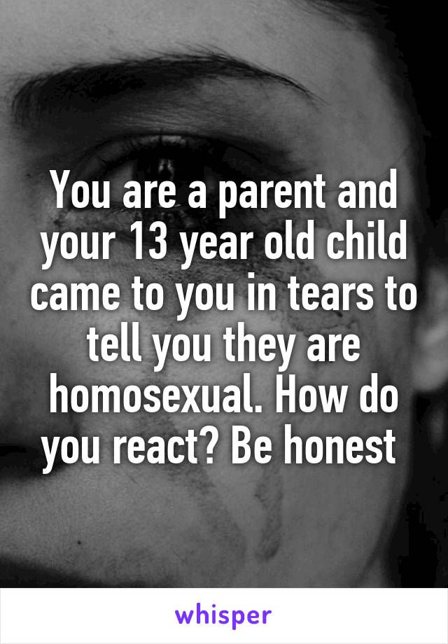 You are a parent and your 13 year old child came to you in tears to tell you they are homosexual. How do you react? Be honest 