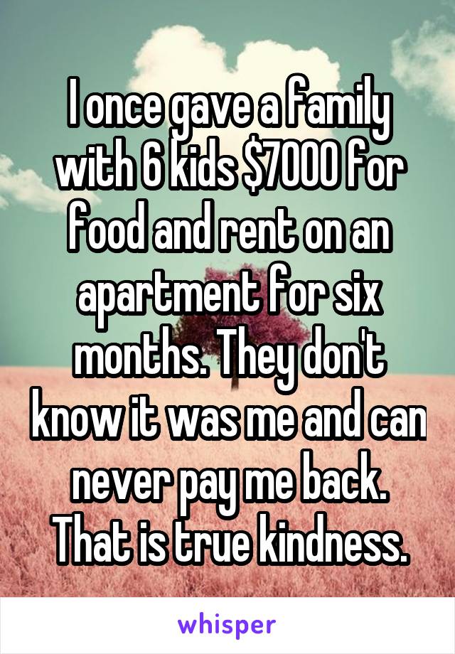 I once gave a family with 6 kids $7000 for food and rent on an apartment for six months. They don't know it was me and can never pay me back. That is true kindness.