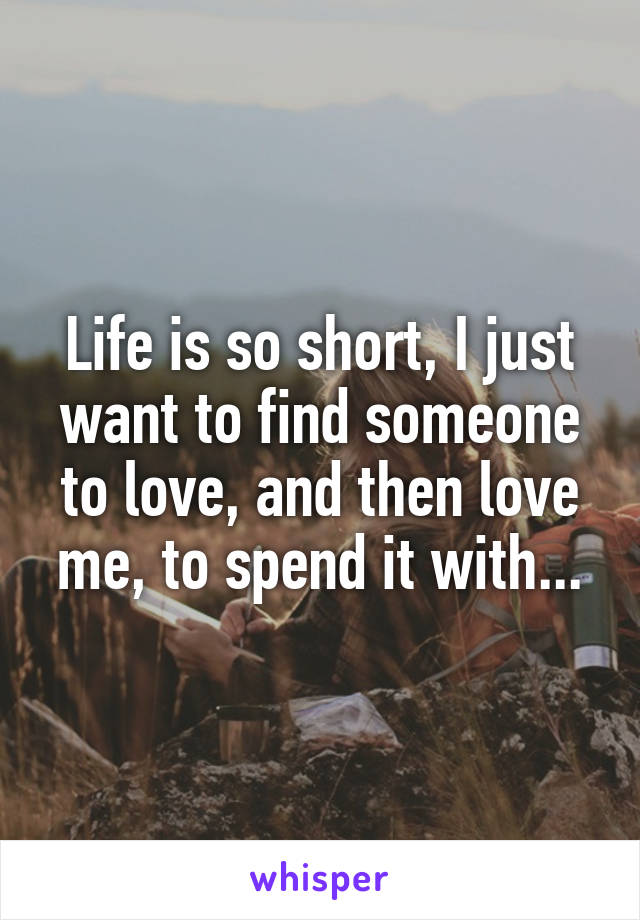 Life is so short, I just want to find someone to love, and then love me, to spend it with...