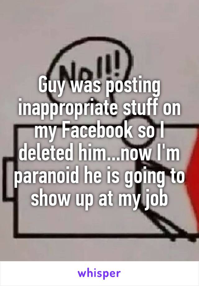 Guy was posting inappropriate stuff on my Facebook so I deleted him...now I'm paranoid he is going to show up at my job