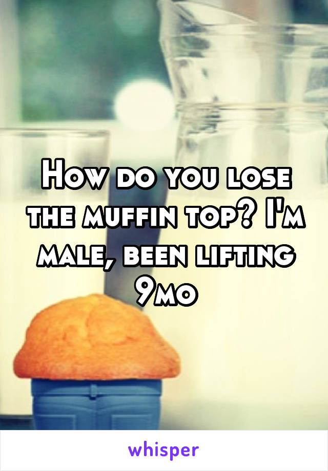 How do you lose the muffin top? I'm male, been lifting 9mo