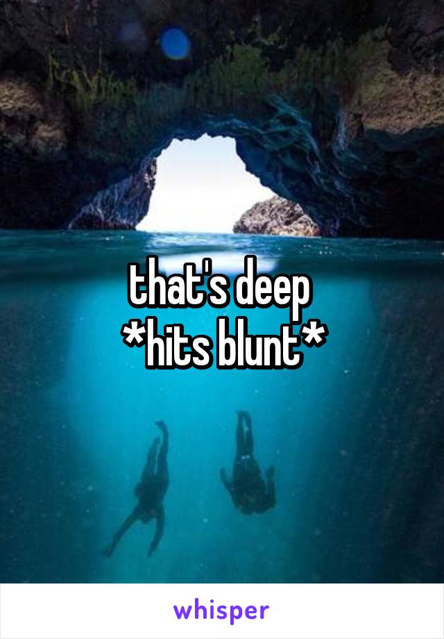 that's deep 
*hits blunt*