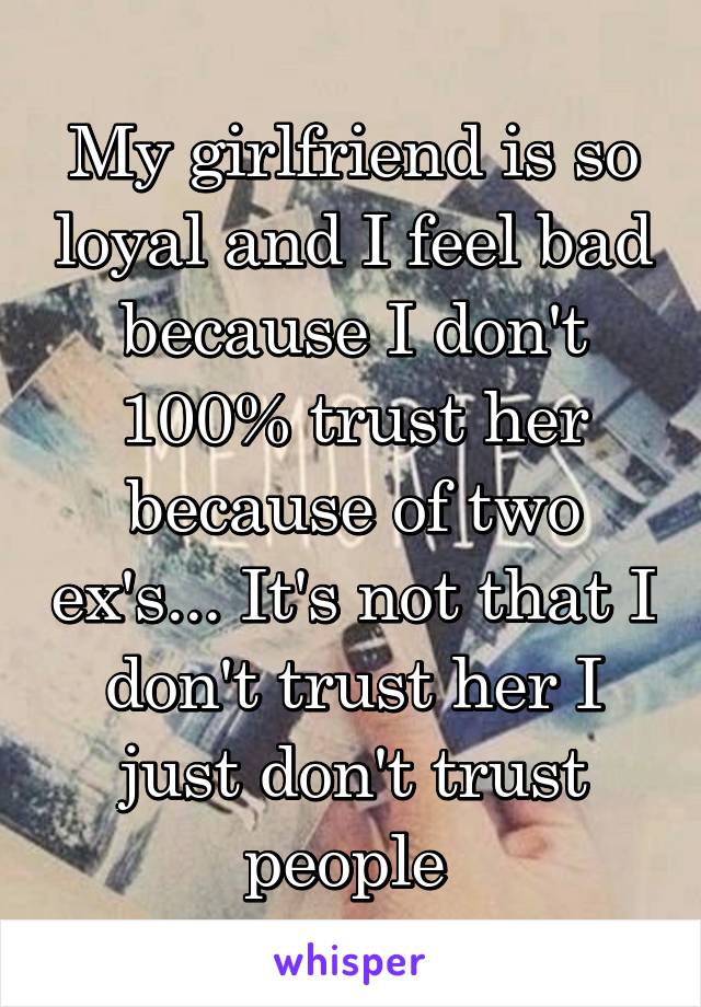 My girlfriend is so loyal and I feel bad because I don't 100% trust her because of two ex's... It's not that I don't trust her I just don't trust people 