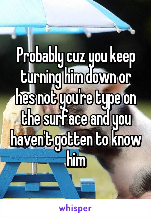 Probably cuz you keep turning him down or hes not you're type on the surface and you haven't gotten to know him