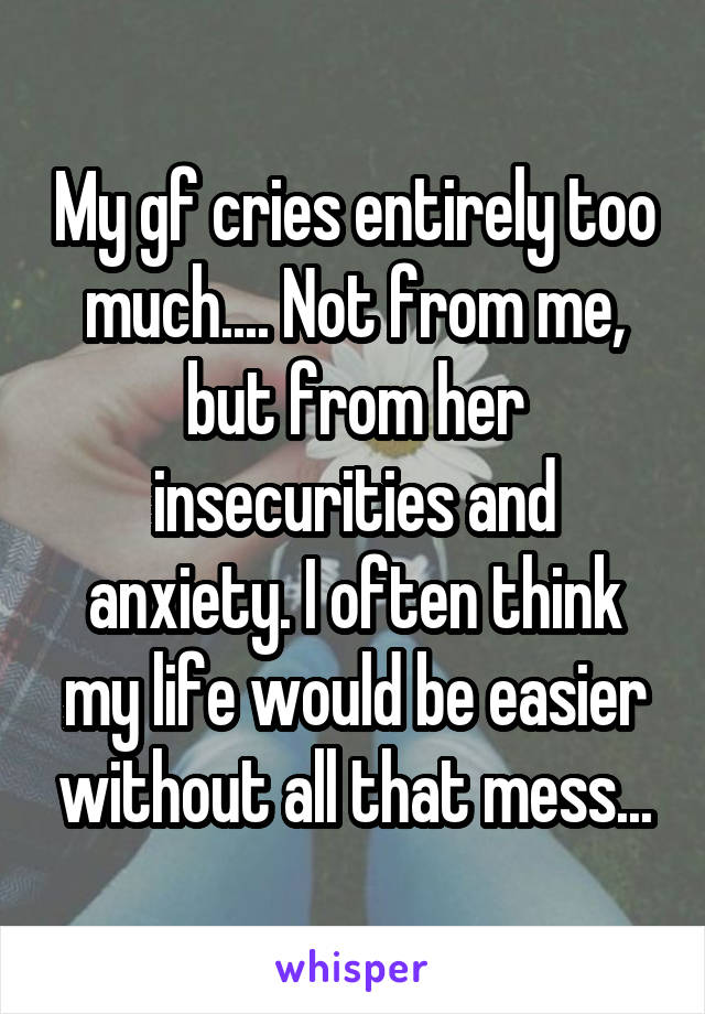 My gf cries entirely too much.... Not from me, but from her insecurities and anxiety. I often think my life would be easier without all that mess...