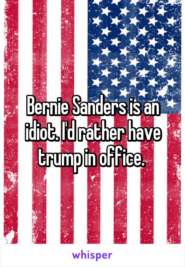 Bernie Sanders is an idiot. I'd rather have trump in office. 