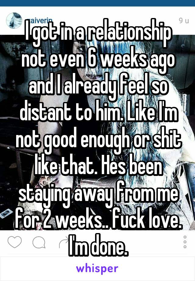 I got in a relationship not even 6 weeks ago and I already feel so distant to him. Like I'm not good enough or shit like that. Hes been staying away from me for 2 weeks.. fuck love. I'm done.