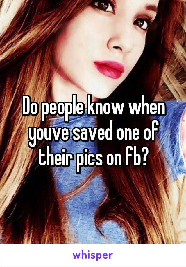 Do people know when youve saved one of their pics on fb?